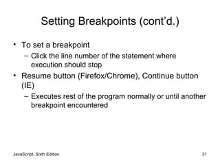 JavaScript, Sixth Edition 31
Setting Breakpoints (cont’d.)
• To set a breakpoint
– Click the line number of the statement where
execution should stop
• Resume button (Firefox/Chrome), Continue button
(IE)
– Executes rest of the program normally or until another
breakpoint encountered
 