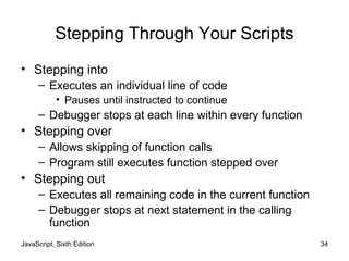 JavaScript, Sixth Edition 34
Stepping Through Your Scripts
• Stepping into
– Executes an individual line of code
• Pauses until instructed to continue
– Debugger stops at each line within every function
• Stepping over
– Allows skipping of function calls
– Program still executes function stepped over
• Stepping out
– Executes all remaining code in the current function
– Debugger stops at next statement in the calling
function
 