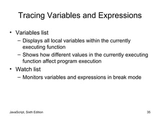 JavaScript, Sixth Edition 35
Tracing Variables and Expressions
• Variables list
– Displays all local variables within the currently
executing function
– Shows how different values in the currently executing
function affect program execution
• Watch list
– Monitors variables and expressions in break mode
 