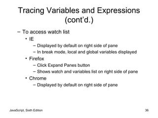 JavaScript, Sixth Edition 36
Tracing Variables and Expressions
(cont’d.)
– To access watch list
• IE
– Displayed by default on right side of pane
– In break mode, local and global variables displayed
• Firefox
– Click Expand Panes button
– Shows watch and variables list on right side of pane
• Chrome
– Displayed by default on right side of pane
 