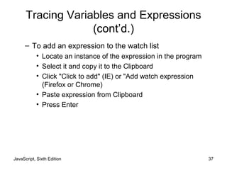 JavaScript, Sixth Edition 37
Tracing Variables and Expressions
(cont’d.)
– To add an expression to the watch list
• Locate an instance of the expression in the program
• Select it and copy it to the Clipboard
• Click "Click to add" (IE) or "Add watch expression
(Firefox or Chrome)
• Paste expression from Clipboard
• Press Enter
 