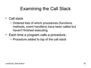 JavaScript, Sixth Edition 38
Examining the Call Stack
• Call stack
– Ordered lists of which procedures (functions,
methods, event handlers) have been called but
haven't finished executing
• Each time a program calls a procedure:
– Procedure added to top of the call stack
 