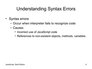 JavaScript, Sixth Edition 4
Understanding Syntax Errors
• Syntax errors
– Occur when interpreter fails to recognize code
– Causes
• Incorrect use of JavaScript code
• References to non-existent objects, methods, variables
 