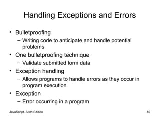 JavaScript, Sixth Edition 40
Handling Exceptions and Errors
• Bulletproofing
– Writing code to anticipate and handle potential
problems
• One bulletproofing technique
– Validate submitted form data
• Exception handling
– Allows programs to handle errors as they occur in
program execution
• Exception
– Error occurring in a program
 