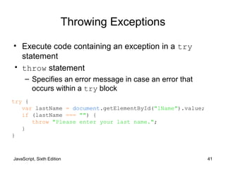 JavaScript, Sixth Edition 41
Throwing Exceptions
• Execute code containing an exception in a try
statement
• throw statement
– Specifies an error message in case an error that
occurs within a try block
try {
var lastName = document.getElementById("lName").value;
if (lastName === "") {
throw "Please enter your last name.";
}
}
 