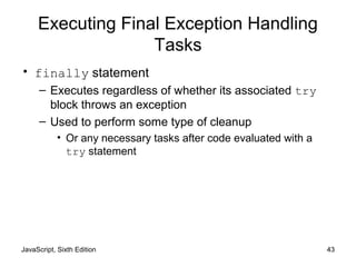 JavaScript, Sixth Edition 43
Executing Final Exception Handling
Tasks
• finally statement
– Executes regardless of whether its associated try
block throws an exception
– Used to perform some type of cleanup
• Or any necessary tasks after code evaluated with a
try statement
 