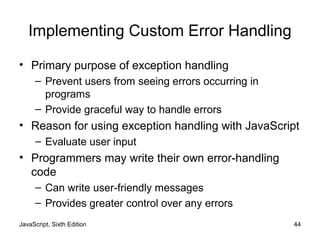 JavaScript, Sixth Edition 44
Implementing Custom Error Handling
• Primary purpose of exception handling
– Prevent users from seeing errors occurring in
programs
– Provide graceful way to handle errors
• Reason for using exception handling with JavaScript
– Evaluate user input
• Programmers may write their own error-handling
code
– Can write user-friendly messages
– Provides greater control over any errors
 