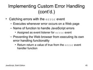 JavaScript, Sixth Edition 45
Implementing Custom Error Handling
(cont’d.)
• Catching errors with the error event
– Executes whenever error occurs on a Web page
– Name of function to handle JavaScript errors
• Assigned as event listener for error event
– Preventing the Web browser from executing its own
error handling functionality
• Return return a value of true from the error event
handler function
 