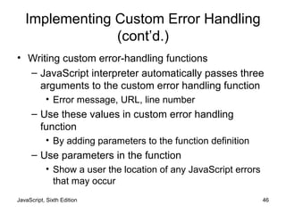JavaScript, Sixth Edition 46
Implementing Custom Error Handling
(cont’d.)
• Writing custom error-handling functions
– JavaScript interpreter automatically passes three
arguments to the custom error handling function
• Error message, URL, line number
– Use these values in custom error handling
function
• By adding parameters to the function definition
– Use parameters in the function
• Show a user the location of any JavaScript errors
that may occur
 