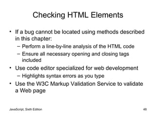 JavaScript, Sixth Edition 48
Checking HTML Elements
• If a bug cannot be located using methods described
in this chapter:
– Perform a line-by-line analysis of the HTML code
– Ensure all necessary opening and closing tags
included
• Use code editor specialized for web development
– Highlights syntax errors as you type
• Use the W3C Markup Validation Service to validate
a Web page
 