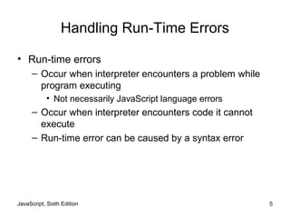 JavaScript, Sixth Edition 5
Handling Run-Time Errors
• Run-time errors
– Occur when interpreter encounters a problem while
program executing
• Not necessarily JavaScript language errors
– Occur when interpreter encounters code it cannot
execute
– Run-time error can be caused by a syntax error
 