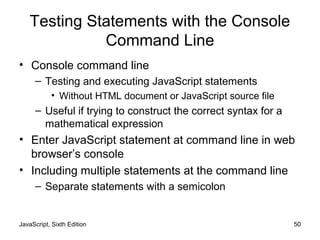 JavaScript, Sixth Edition 50
Testing Statements with the Console
Command Line
• Console command line
– Testing and executing JavaScript statements
• Without HTML document or JavaScript source file
– Useful if trying to construct the correct syntax for a
mathematical expression
• Enter JavaScript statement at command line in web
browser’s console
• Including multiple statements at the command line
– Separate statements with a semicolon
 