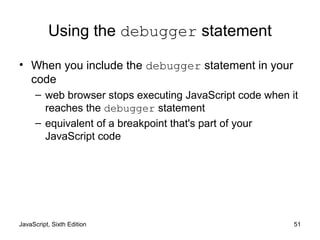 JavaScript, Sixth Edition 51
Using the debugger statement
• When you include the debugger statement in your
code
– web browser stops executing JavaScript code when it
reaches the debugger statement
– equivalent of a breakpoint that's part of your
JavaScript code
 