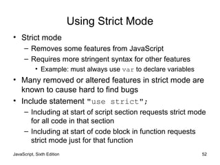JavaScript, Sixth Edition 52
Using Strict Mode
• Strict mode
– Removes some features from JavaScript
– Requires more stringent syntax for other features
• Example: must always use var to declare variables
• Many removed or altered features in strict mode are
known to cause hard to find bugs
• Include statement "use strict";
– Including at start of script section requests strict mode
for all code in that section
– Including at start of code block in function requests
strict mode just for that function
 