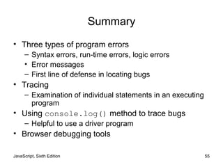 JavaScript, Sixth Edition 55
Summary
• Three types of program errors
– Syntax errors, run-time errors, logic errors
• Error messages
– First line of defense in locating bugs
• Tracing
– Examination of individual statements in an executing
program
• Using console.log() method to trace bugs
– Helpful to use a driver program
• Browser debugging tools
 