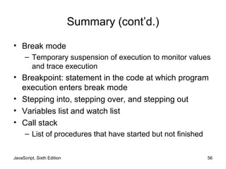 JavaScript, Sixth Edition 56
Summary (cont’d.)
• Break mode
– Temporary suspension of execution to monitor values
and trace execution
• Breakpoint: statement in the code at which program
execution enters break mode
• Stepping into, stepping over, and stepping out
• Variables list and watch list
• Call stack
– List of procedures that have started but not finished
 