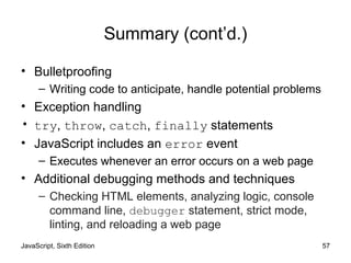 JavaScript, Sixth Edition 57
Summary (cont’d.)
• Bulletproofing
– Writing code to anticipate, handle potential problems
• Exception handling
• try, throw, catch, finally statements
• JavaScript includes an error event
– Executes whenever an error occurs on a web page
• Additional debugging methods and techniques
– Checking HTML elements, analyzing logic, console
command line, debugger statement, strict mode,
linting, and reloading a web page
 