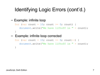 JavaScript, Sixth Edition 7
Identifying Logic Errors (cont’d.)
– Example: infinite loop
for (var count = 10; count >= 0; count) {
document.write("We have liftoff in " + count);
}
– Example: infinite loop corrected
for (var count = 10; count >= 0; count--) {
document.write("We have liftoff in " + count);
}
 