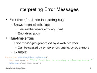 JavaScript, Sixth Edition 8
Interpreting Error Messages
• First line of defense in locating bugs
– Browser console displays
• Line number where error occurred
• Error description
• Run-time errors
– Error messages generated by a web browser
• Can be caused by syntax errors but not by logic errors
– Example:
function missingClosingBrace() {
var message = "This function is missing a closing brace.";
window.alert(message);
 