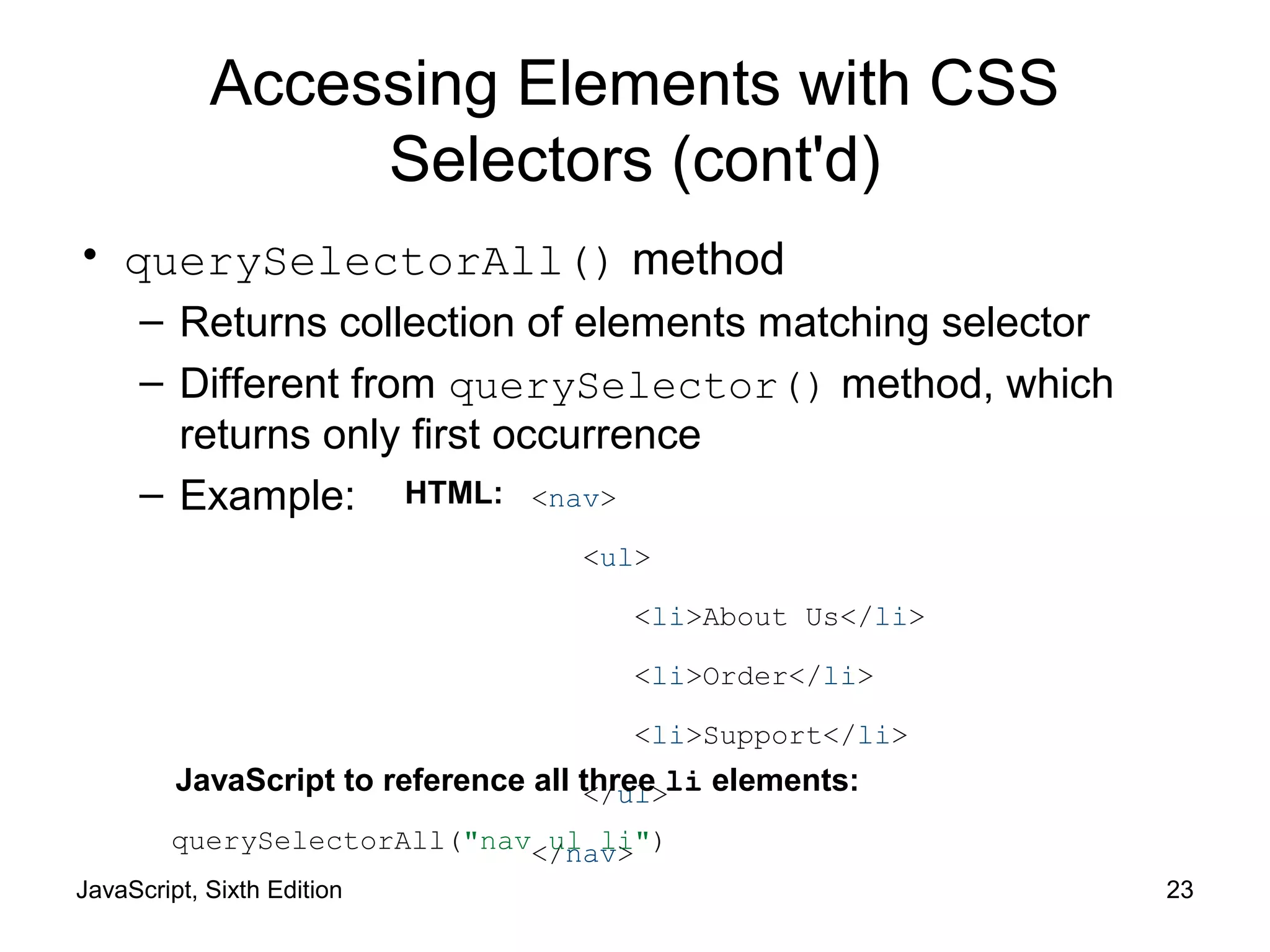 JavaScript, Sixth Edition 23
Accessing Elements with CSS
Selectors (cont'd)
• querySelectorAll() method
– Returns collection of elements matching selector
– Different from querySelector() method, which
returns only first occurrence
– Example: <nav>
<ul>
<li>About Us</li>
<li>Order</li>
<li>Support</li>
</ul>
</nav>querySelectorAll("nav ul li")
HTML:
JavaScript to reference all three li elements:
 