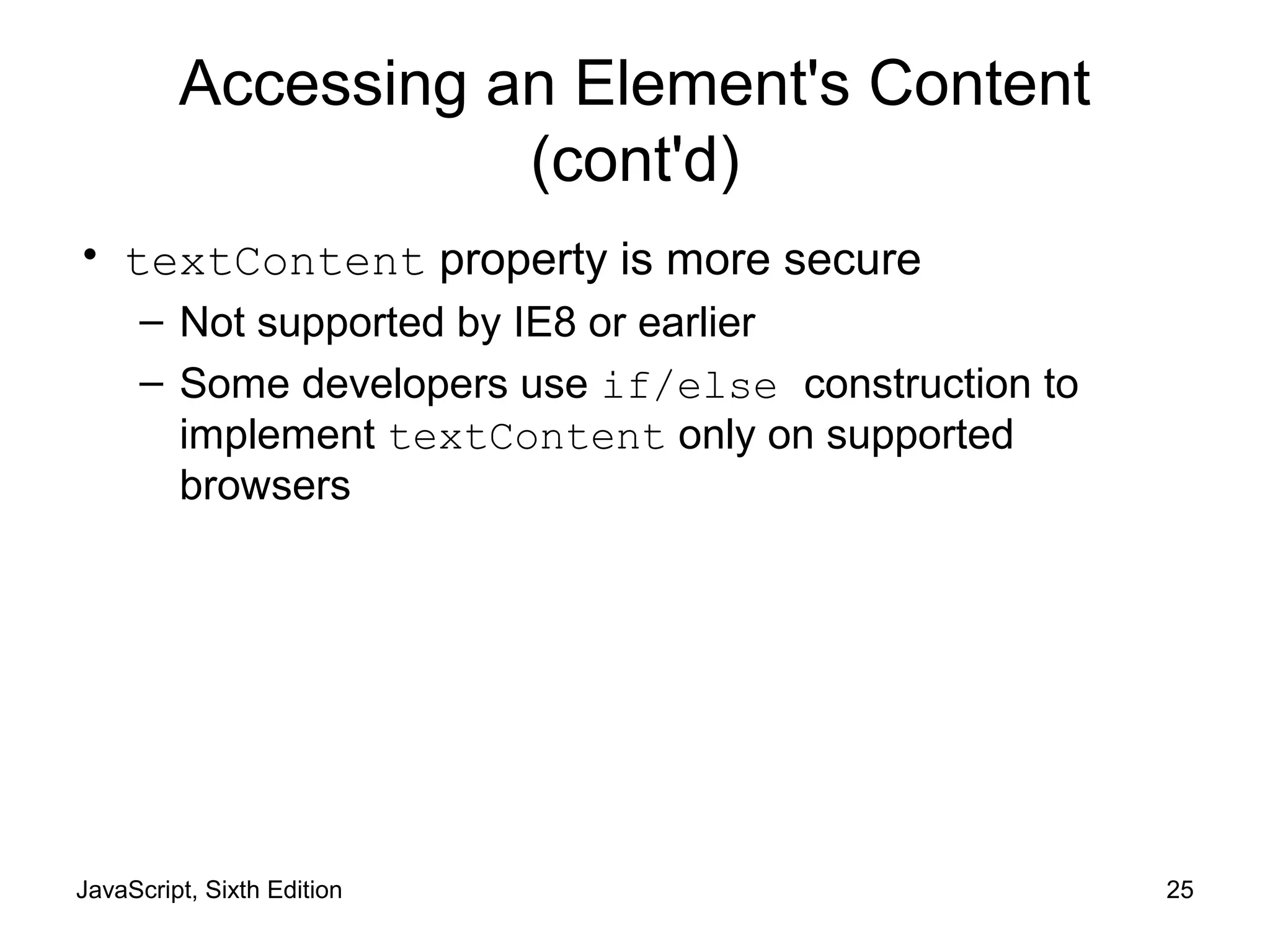 JavaScript, Sixth Edition 25
Accessing an Element's Content
(cont'd)
• textContent property is more secure
– Not supported by IE8 or earlier
– Some developers use if/else construction to
implement textContent only on supported
browsers
 