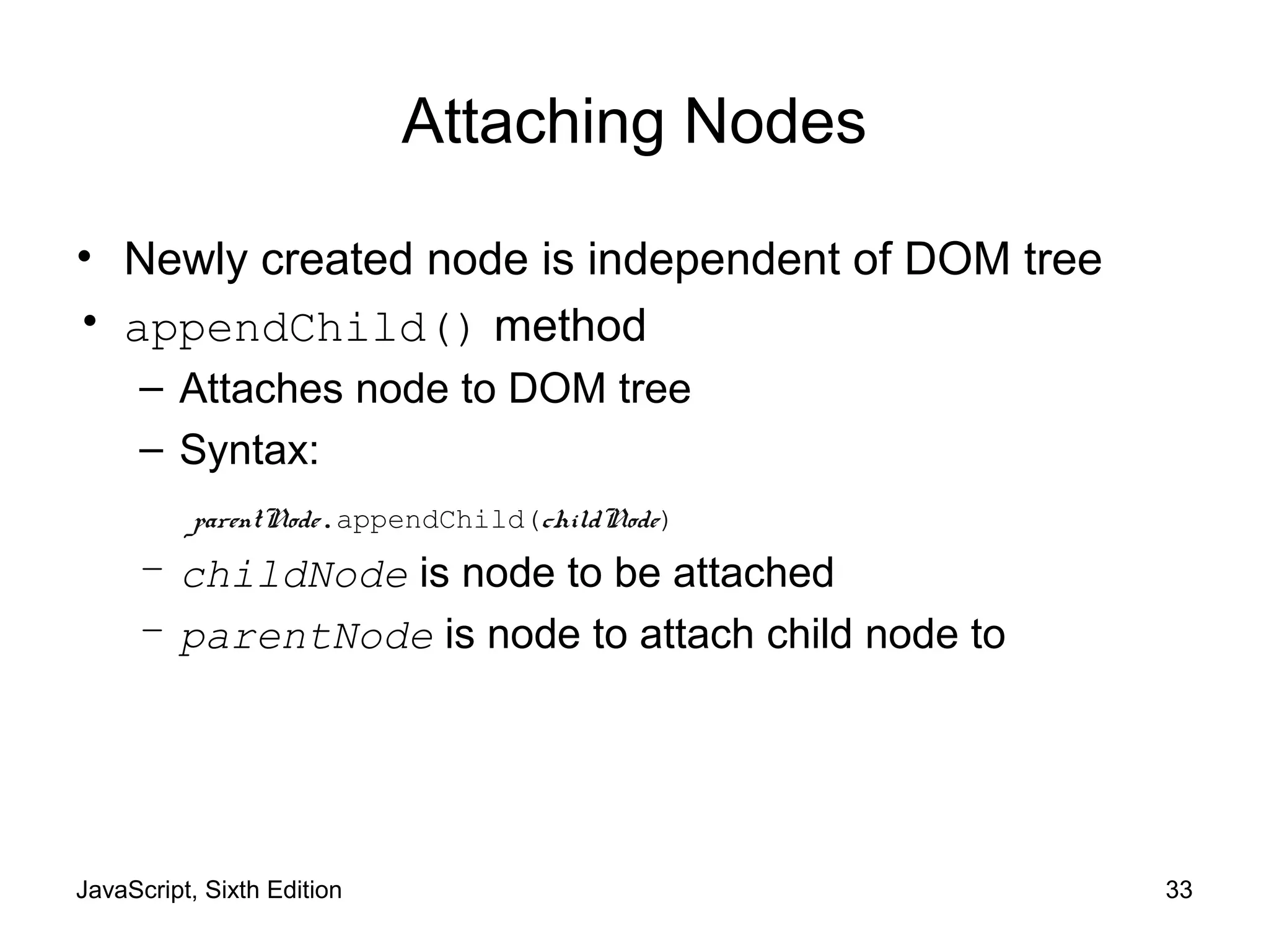 JavaScript, Sixth Edition 33
Attaching Nodes
• Newly created node is independent of DOM tree
• appendChild() method
– Attaches node to DOM tree
– Syntax:
– childNode is node to be attached
– parentNode is node to attach child node to
parentNode.appendChild(childNode)
 
