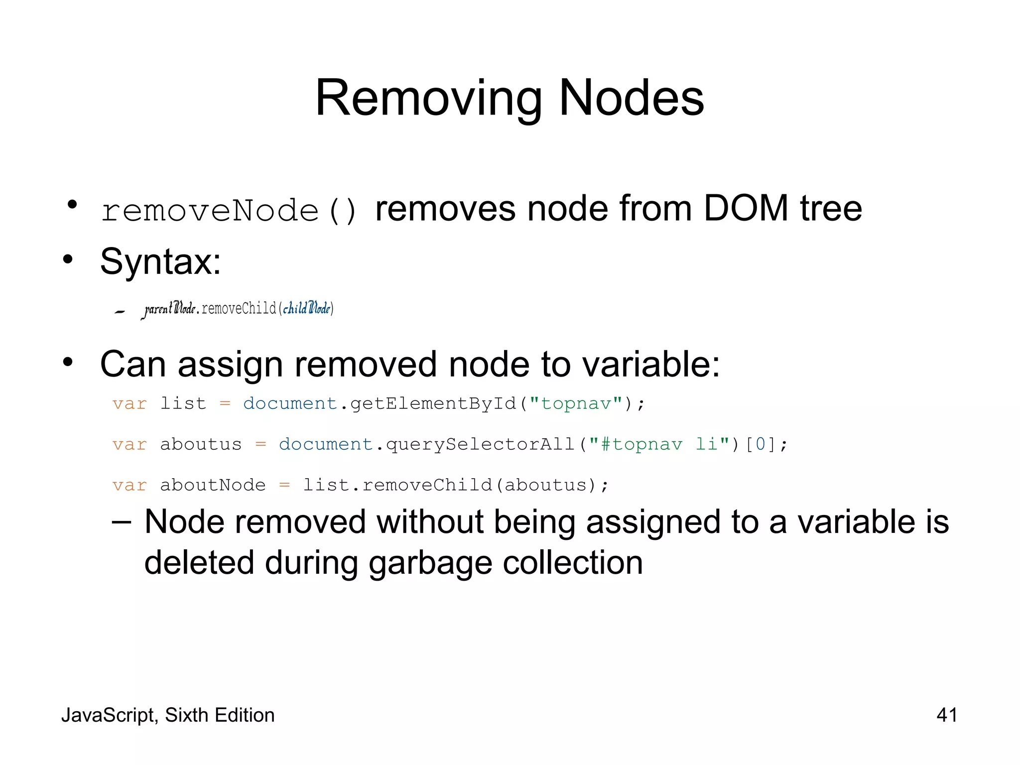 JavaScript, Sixth Edition 41
Removing Nodes
• removeNode() removes node from DOM tree
• Syntax:
– parentNode.removeChild(childNode)
• Can assign removed node to variable:
– Node removed without being assigned to a variable is
deleted during garbage collection
var list = document.getElementById("topnav");
var aboutus = document.querySelectorAll("#topnav li")[0];
var aboutNode = list.removeChild(aboutus);
 