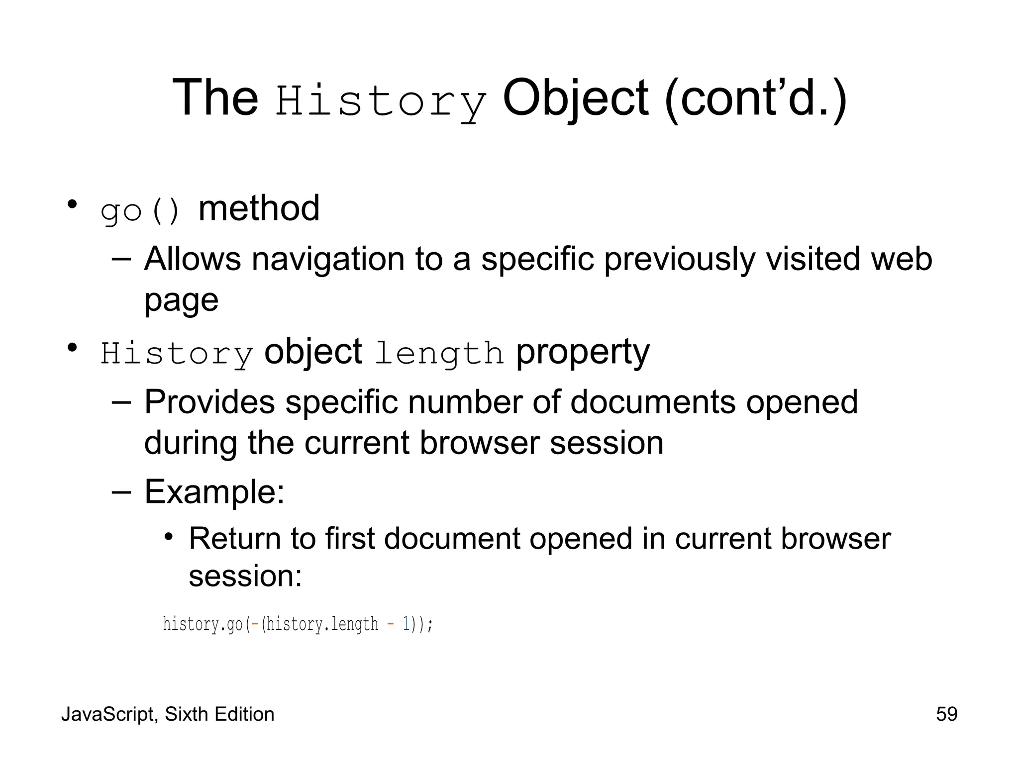 JavaScript, Sixth Edition 59
The History Object (cont’d.)
• go() method
– Allows navigation to a specific previously visited web
page
• History object length property
– Provides specific number of documents opened
during the current browser session
– Example:
• Return to first document opened in current browser
session:
history.go(-(history.length - 1));
 