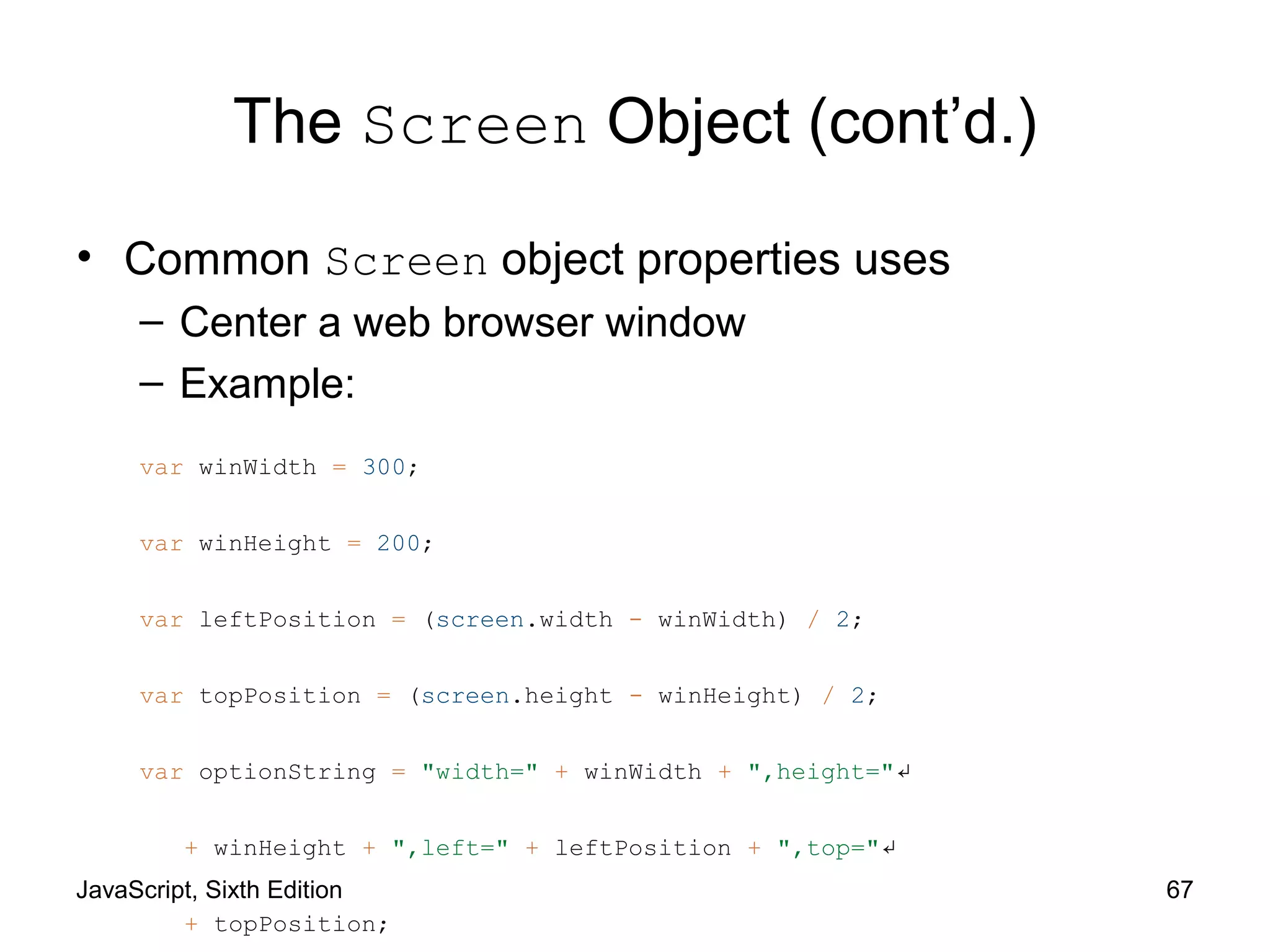 JavaScript, Sixth Edition 67
The Screen Object (cont’d.)
• Common Screen object properties uses
– Center a web browser window
– Example:
var winWidth = 300;
var winHeight = 200;
var leftPosition = (screen.width - winWidth) / 2;
var topPosition = (screen.height - winHeight) / 2;
var optionString = "width=" + winWidth + ",height="↵
+ winHeight + ",left=" + leftPosition + ",top="↵
+ topPosition;
 