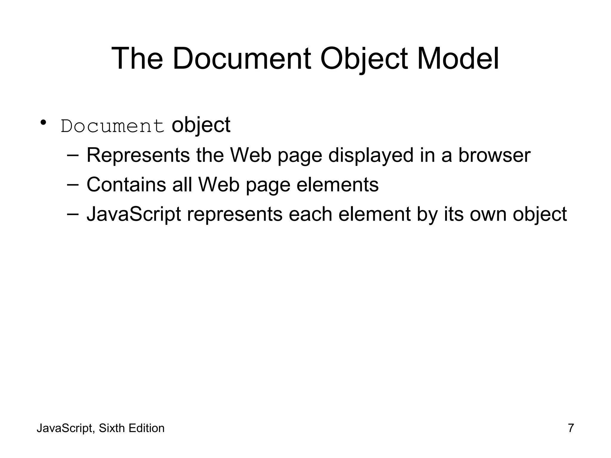 JavaScript, Sixth Edition 7
The Document Object Model
• Document object
– Represents the Web page displayed in a browser
– Contains all Web page elements
– JavaScript represents each element by its own object
 