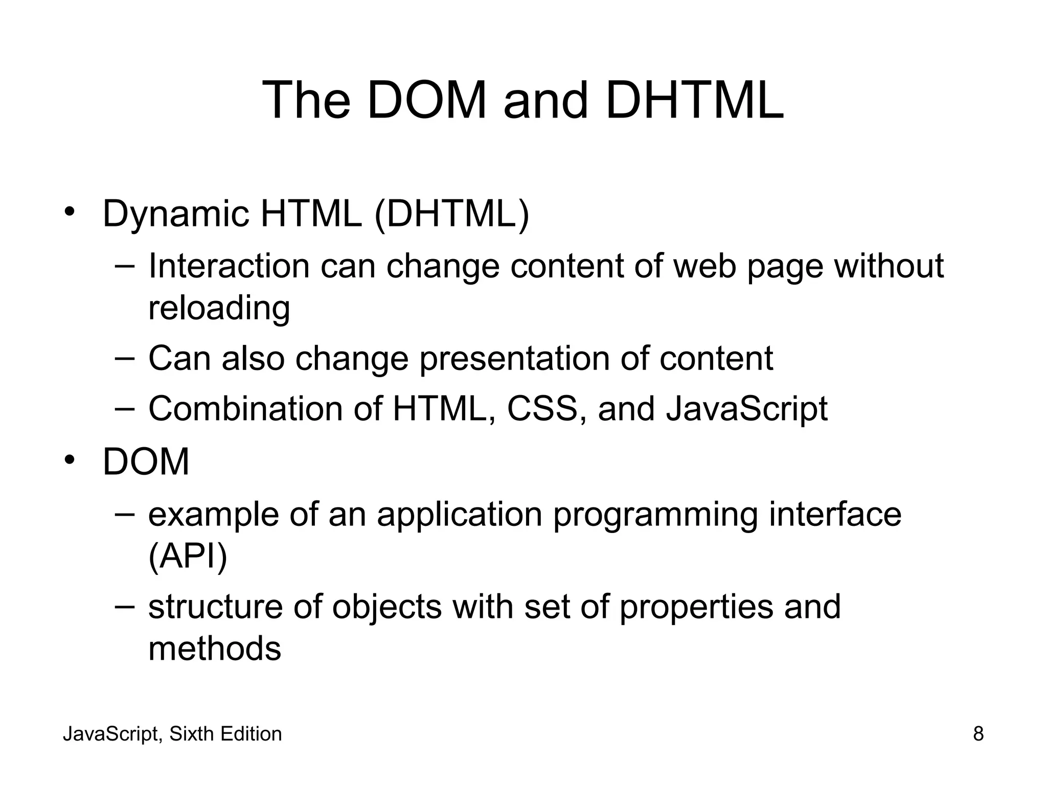 JavaScript, Sixth Edition 8
The DOM and DHTML
• Dynamic HTML (DHTML)
– Interaction can change content of web page without
reloading
– Can also change presentation of content
– Combination of HTML, CSS, and JavaScript
• DOM
– example of an application programming interface
(API)
– structure of objects with set of properties and
methods
 