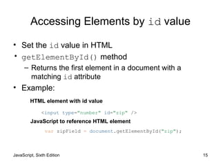 JavaScript, Sixth Edition 15
Accessing Elements by id value
• Set the id value in HTML
• getElementById() method
– Returns the first element in a document with a
matching id attribute
• Example:
<input type="number" id="zip" />
var zipField = document.getElementById("zip");
HTML element with id value
JavaScript to reference HTML element
 