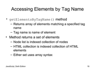 JavaScript, Sixth Edition 16
Accessing Elements by Tag Name
• getElementsByTagName() method
– Returns array of elements matching a specified tag
name
– Tag name is name of element
• Method returns a set of elements
– Node list is indexed collection of nodes
– HTML collection is indexed collection of HTML
elements
– Either set uses array syntax
 