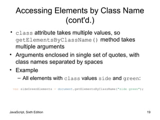 JavaScript, Sixth Edition 19
Accessing Elements by Class Name
(cont'd.)
• class attribute takes multiple values, so
getElementsByClassName() method takes
multiple arguments
• Arguments enclosed in single set of quotes, with
class names separated by spaces
• Example
– All elements with class values side and green:
var sideGreenElements = document.getElementsByClassName("side green");
 