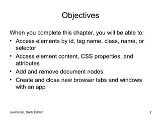 JavaScript, Sixth Edition 2
Objectives
When you complete this chapter, you will be able to:
• Access elements by id, tag name, class, name, or
selector
• Access element content, CSS properties, and
attributes
• Add and remove document nodes
• Create and close new browser tabs and windows
with an app
 