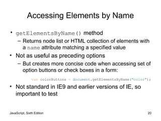 JavaScript, Sixth Edition 20
Accessing Elements by Name
• getElementsByName() method
– Returns node list or HTML collection of elements with
a name attribute matching a specified value
• Not as useful as preceding options
– But creates more concise code when accessing set of
option buttons or check boxes in a form:
• Not standard in IE9 and earlier versions of IE, so
important to test
var colorButtons = document.getElementsByName("color");
 