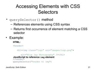 JavaScript, Sixth Edition 21
Accessing Elements with CSS
Selectors
• querySelector() method
– References elements using CSS syntax
– Returns first occurrence of element matching a CSS
selector
• Example:
<header>
<h1><img class="logo" src="images/logo.png"↵
alt="Blue Jay Photography" /></h1>
</header>
querySelector("header h1 img")
HTML:
JavaScript to reference img element
 
