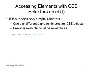 JavaScript, Sixth Edition 22
Accessing Elements with CSS
Selectors (cont'd)
• IE8 supports only simple selectors
– Can use different approach in creating CSS selector
– Previous example could be rewritten as
querySelector("img.logo")
 