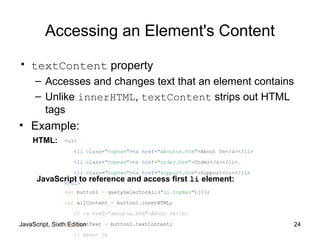 JavaScript, Sixth Edition 24
Accessing an Element's Content
• textContent property
– Accesses and changes text that an element contains
– Unlike innerHTML, textContent strips out HTML
tags
• Example:
<ul>
<li class="topnav"><a href="aboutus.htm">About Us</a></li>
<li class="topnav"><a href="order.htm">Order</a></li>
<li class="topnav"><a href="support.htm">Support</a></li>
</ul>
var button1 = querySelectorAll("li.topNav")[0];
var allContent = button1.innerHTML;
// <a href="aboutus.htm">About Us</a>
var justText = button1.textContent;
// About Us
HTML:
JavaScript to reference and access first li element:
 