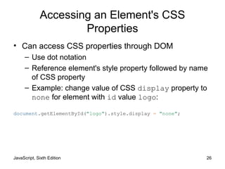 JavaScript, Sixth Edition 26
Accessing an Element's CSS
Properties
• Can access CSS properties through DOM
– Use dot notation
– Reference element's style property followed by name
of CSS property
– Example: change value of CSS display property to
none for element with id value logo:
document.getElementById("logo").style.display = "none";
 