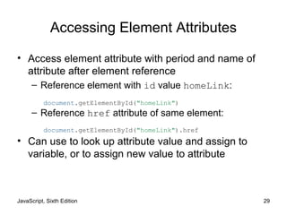 JavaScript, Sixth Edition 29
Accessing Element Attributes
• Access element attribute with period and name of
attribute after element reference
– Reference element with id value homeLink:
– Reference href attribute of same element:
• Can use to look up attribute value and assign to
variable, or to assign new value to attribute
document.getElementById("homeLink")
document.getElementById("homeLink").href
 