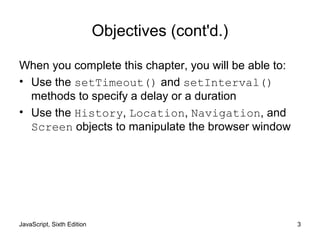 JavaScript, Sixth Edition 3
Objectives (cont'd.)
When you complete this chapter, you will be able to:
• Use the setTimeout() and setInterval()
methods to specify a delay or a duration
• Use the History, Location, Navigation, and
Screen objects to manipulate the browser window
 