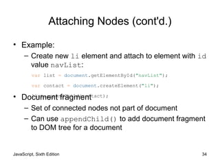 JavaScript, Sixth Edition 34
Attaching Nodes (cont'd.)
• Example:
– Create new li element and attach to element with id
value navList:
• Document fragment
– Set of connected nodes not part of document
– Can use appendChild() to add document fragment
to DOM tree for a document
var list = document.getElementById("navList");
var contact = document.createElement("li");
list.appendChild(contact);
 