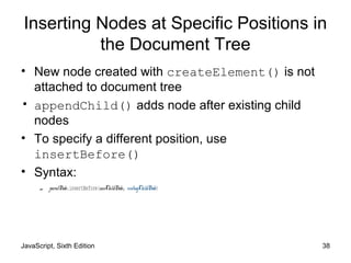 JavaScript, Sixth Edition 38
Inserting Nodes at Specific Positions in
the Document Tree
• New node created with createElement() is not
attached to document tree
• appendChild() adds node after existing child
nodes
• To specify a different position, use
insertBefore()
• Syntax:
– parentNode.insertBefore(newChildNode, existingChildNode)
 