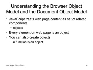 JavaScript, Sixth Edition 4
Understanding the Browser Object
Model and the Document Object Model
• JavaScript treats web page content as set of related
components
– objects
• Every element on web page is an object
• You can also create objects
– a function is an object
 