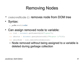 JavaScript, Sixth Edition 41
Removing Nodes
• removeNode() removes node from DOM tree
• Syntax:
– parentNode.removeChild(childNode)
• Can assign removed node to variable:
– Node removed without being assigned to a variable is
deleted during garbage collection
var list = document.getElementById("topnav");
var aboutus = document.querySelectorAll("#topnav li")[0];
var aboutNode = list.removeChild(aboutus);
 