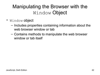 JavaScript, Sixth Edition 42
Manipulating the Browser with the
Window Object
• Window object
– Includes properties containing information about the
web browser window or tab
– Contains methods to manipulate the web browser
window or tab itself
 