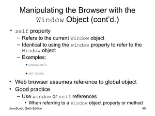JavaScript, Sixth Edition 46
Manipulating the Browser with the
Window Object (cont’d.)
• self property
– Refers to the current Window object
– Identical to using the window property to refer to the
Window object
– Examples:
•window.close();
•self.close();
• Web browser assumes reference to global object
• Good practice
– Use window or self references
• When referring to a Window object property or method
 
