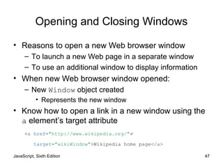 JavaScript, Sixth Edition 47
Opening and Closing Windows
• Reasons to open a new Web browser window
– To launch a new Web page in a separate window
– To use an additional window to display information
• When new Web browser window opened:
– New Window object created
• Represents the new window
• Know how to open a link in a new window using the
a element’s target attribute
<a href="http://www.wikipedia.org/"↵
target="wikiWindow">Wikipedia home page</a>
 