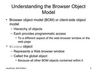 JavaScript, Sixth Edition 5
Understanding the Browser Object
Model
• Browser object model (BOM) or client-side object
model
– Hierarchy of objects
– Each provides programmatic access
• To a different aspect of the web browser window or the
web page
• Window object
– Represents a Web browser window
– Called the global object
• Because all other BOM objects contained within it
 